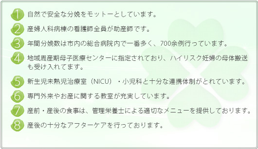 自然で安全な分娩をモットーとしています。産婦人科病棟の看護師全員が助産師です。年間分娩数は市内の総合病院内で一番多く、約800例行っています。地域周産期母子医療センターにしていされており、ハイリスク妊婦の母体搬送も受け入れてます。新生児未熟児治療室(NICU)・小児科と十分な連携体制がとれています。専門外来やお産に関する教室が充実しています。産前・産後の食事は、管理栄養士による適切なメニューを提供しております。 産後の十分なアフターケアを行っております。